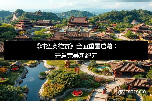 《时空奥德赛》全面重置启幕：开启完美新纪元